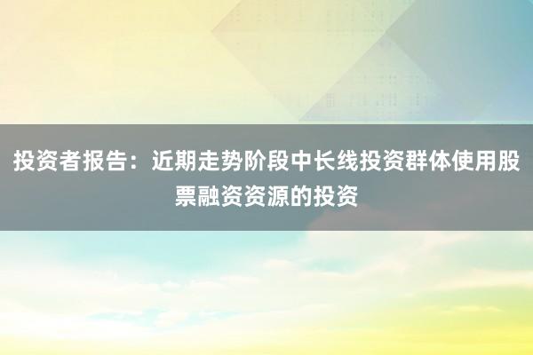 投资者报告：近期走势阶段中长线投资群体使用股票融资资源的投资