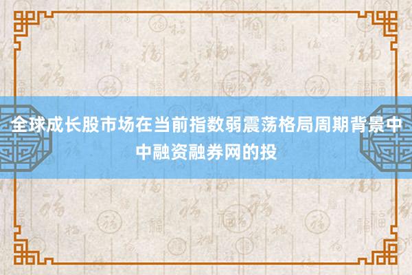 全球成长股市场在当前指数弱震荡格局周期背景中中融资融券网的投
