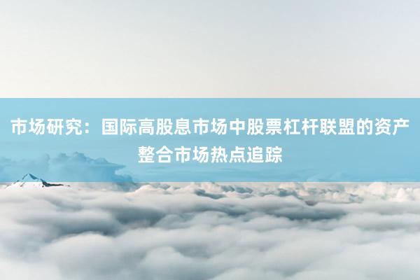 市场研究：国际高股息市场中股票杠杆联盟的资产整合市场热点追踪