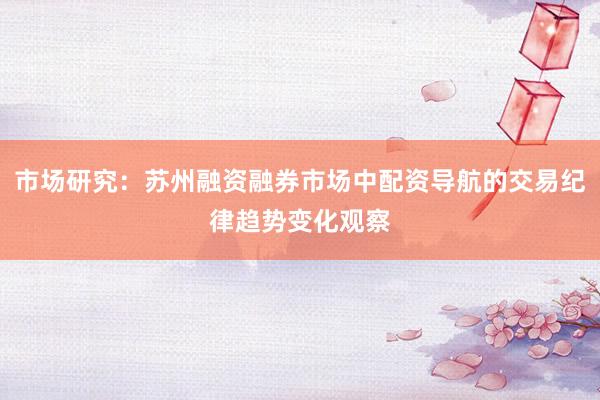 市场研究：苏州融资融券市场中配资导航的交易纪律趋势变化观察