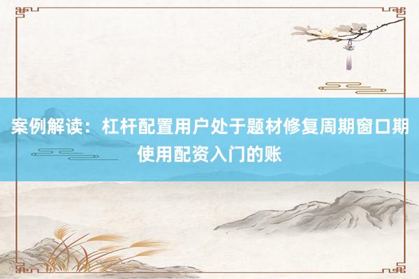 案例解读:杠杆配置用户处于题材修复周期窗口期使用配资入门的账