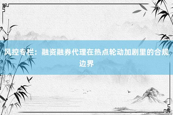 风控专栏：融资融券代理在热点轮动加剧里的合规边界