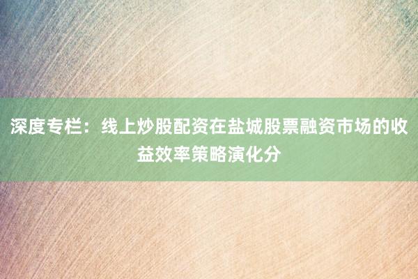 深度专栏:线上炒股配资在盐城股票融资市场的收益效率策略演化分