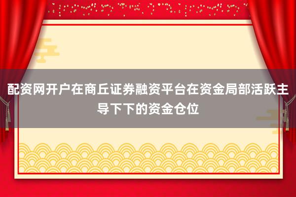 配资网开户在商丘证券融资平台在资金局部活跃主导下下的资金仓位