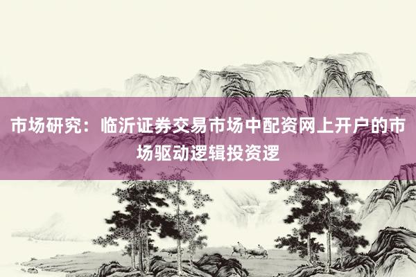 市场研究：临沂证券交易市场中配资网上开户的市场驱动逻辑投资逻