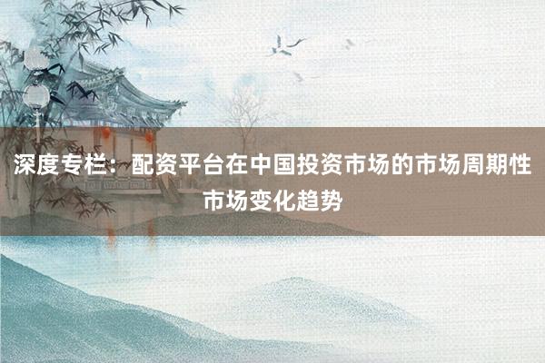 深度专栏：配资平台在中国投资市场的市场周期性市场变化趋势