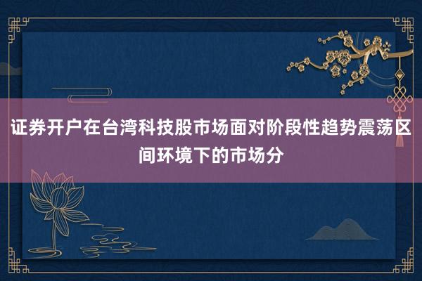 证券开户在台湾科技股市场面对阶段性趋势震荡区间环境下的市场分
