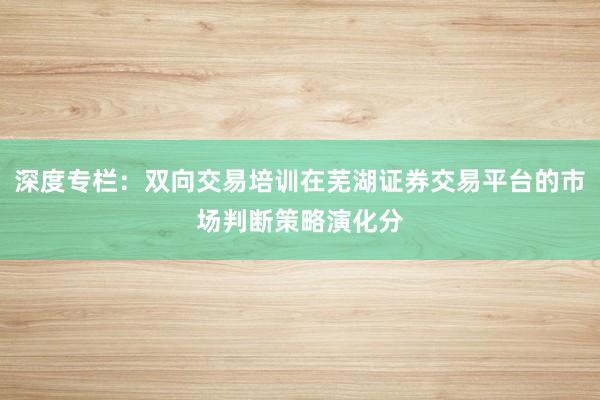 深度专栏:双向交易培训在芜湖证券交易平台的市场判断策略演化分