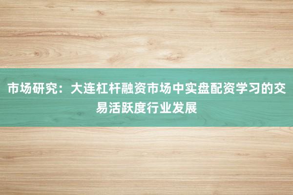 市场研究：大连杠杆融资市场中实盘配资学习的交易活跃度行业发展