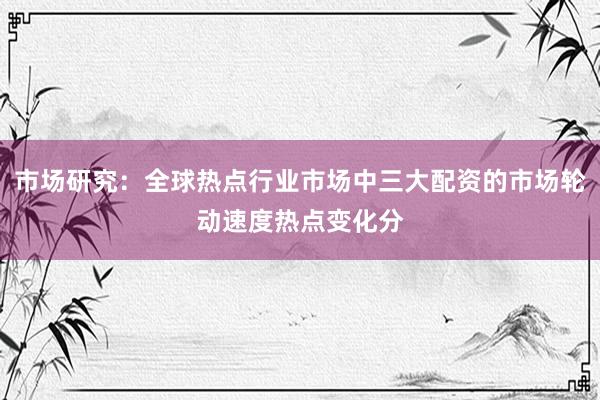 市场研究：全球热点行业市场中三大配资的市场轮动速度热点变化分