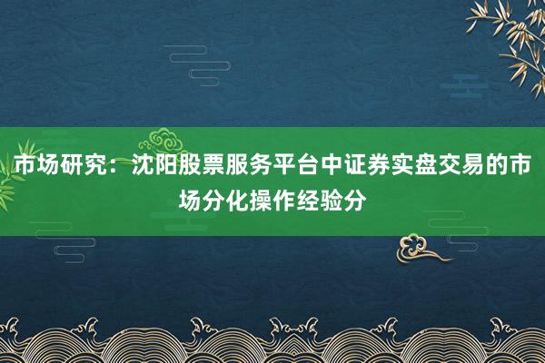 市场研究：沈阳股票服务平台中证券实盘交易的市场分化操作经验分