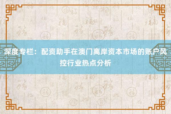 深度专栏：配资助手在澳门离岸资本市场的账户风控行业热点分析