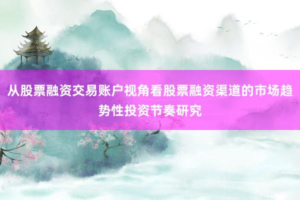 从股票融资交易账户视角看股票融资渠道的市场趋势性投资节奏研究