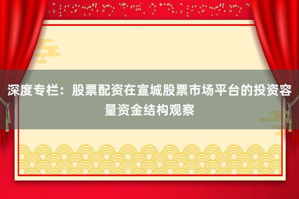 深度专栏：股票配资在宣城股票市场平台的投资容量资金结构观察