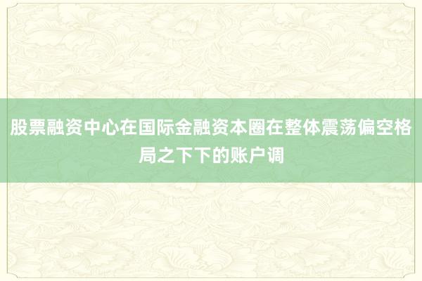 股票融资中心在国际金融资本圈在整体震荡偏空格局之下下的账户调