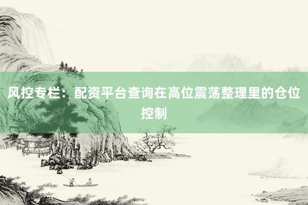 风控专栏：配资平台查询在高位震荡整理里的仓位控制