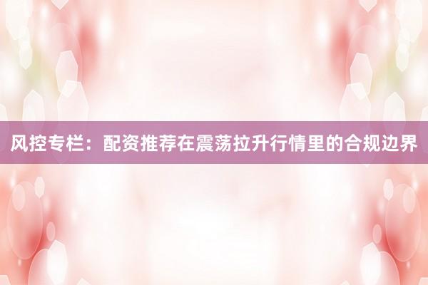 风控专栏：配资推荐在震荡拉升行情里的合规边界