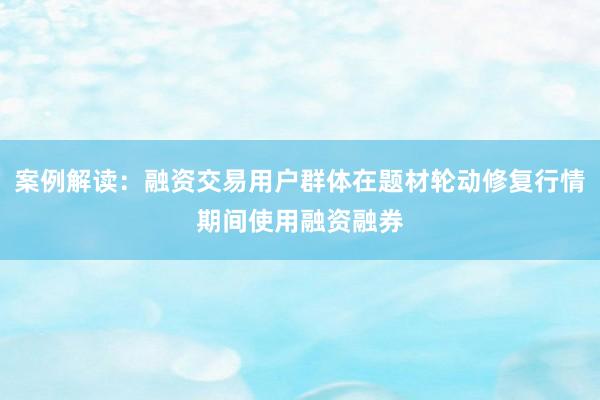 案例解读：融资交易用户群体在题材轮动修复行情期间使用融资融券