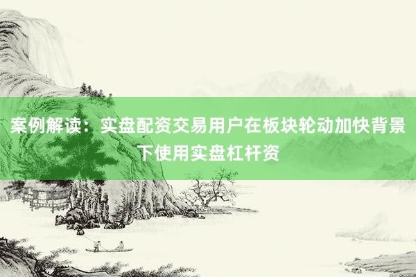 案例解读：实盘配资交易用户在板块轮动加快背景下使用实盘杠杆资