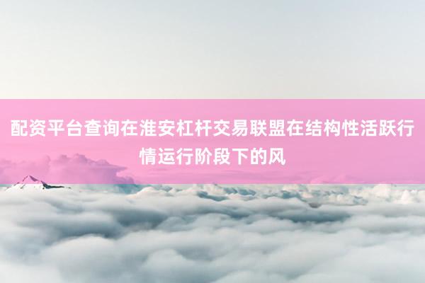 配资平台查询在淮安杠杆交易联盟在结构性活跃行情运行阶段下的风