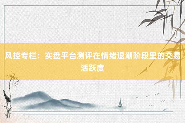 风控专栏：实盘平台测评在情绪退潮阶段里的交易活跃度