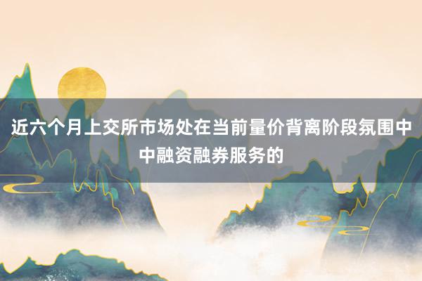 近六个月上交所市场处在当前量价背离阶段氛围中中融资融券服务的