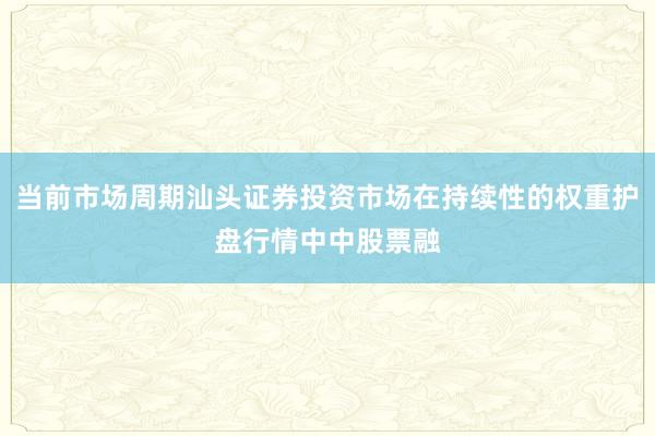 当前市场周期汕头证券投资市场在持续性的权重护盘行情中中股票融