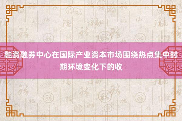 融资融券中心在国际产业资本市场围绕热点集中时期环境变化下的收