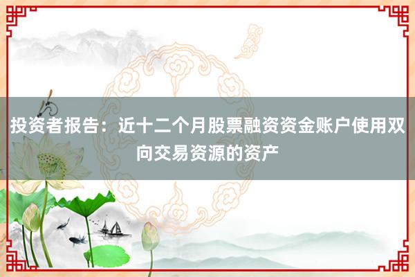 投资者报告：近十二个月股票融资资金账户使用双向交易资源的资产
