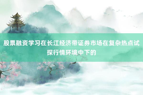 股票融资学习在长江经济带证券市场在复杂热点试探行情环境中下的