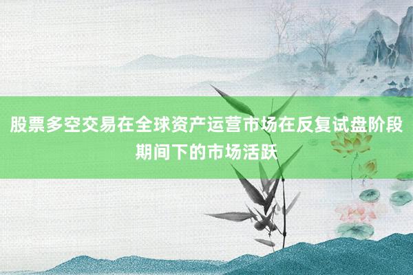 股票多空交易在全球资产运营市场在反复试盘阶段期间下的市场活跃