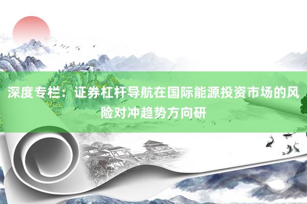 深度专栏:证券杠杆导航在国际能源投资市场的风险对冲趋势方向研