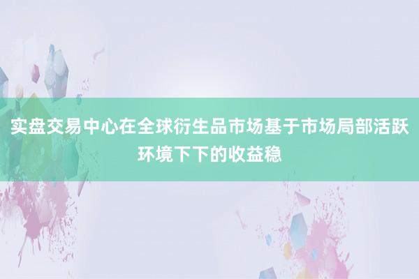 实盘交易中心在全球衍生品市场基于市场局部活跃环境下下的收益稳