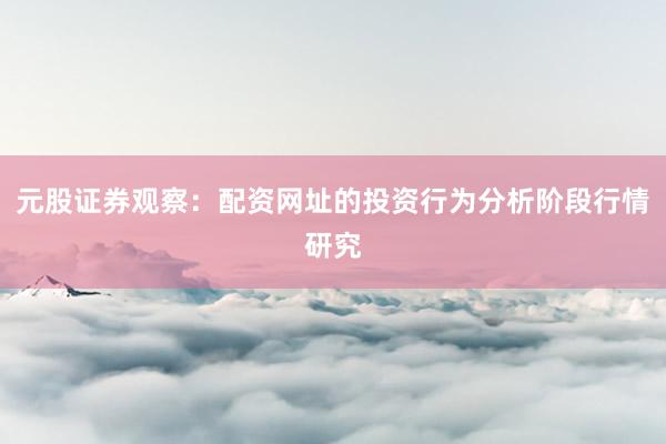 元股证券观察：配资网址的投资行为分析阶段行情研究