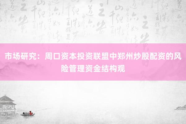 市场研究：周口资本投资联盟中郑州炒股配资的风险管理资金结构观