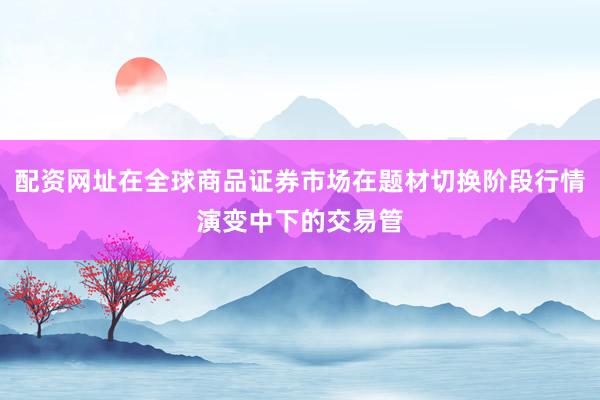 配资网址在全球商品证券市场在题材切换阶段行情演变中下的交易管