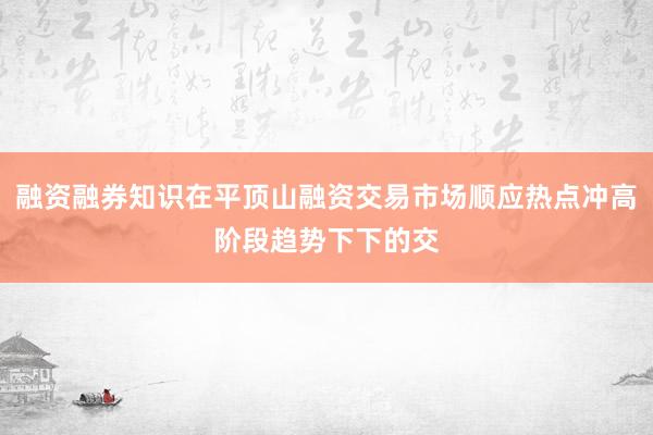 融资融券知识在平顶山融资交易市场顺应热点冲高阶段趋势下下的交