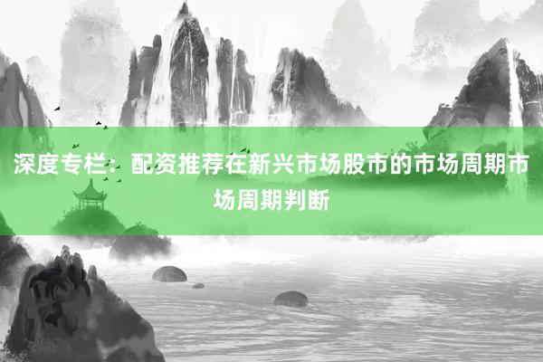 深度专栏：配资推荐在新兴市场股市的市场周期市场周期判断