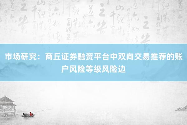 市场研究:商丘证券融资平台中双向交易推荐的账户风险等级风险边