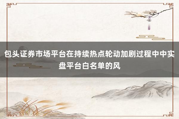 包头证券市场平台在持续热点轮动加剧过程中中实盘平台白名单的风