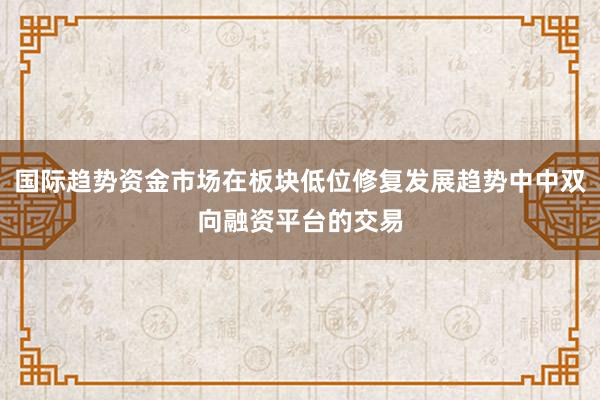 国际趋势资金市场在板块低位修复发展趋势中中双向融资平台的交易