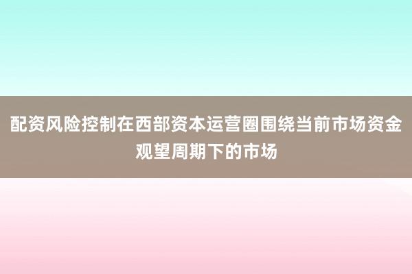 配资风险控制在西部资本运营圈围绕当前市场资金观望周期下的市场