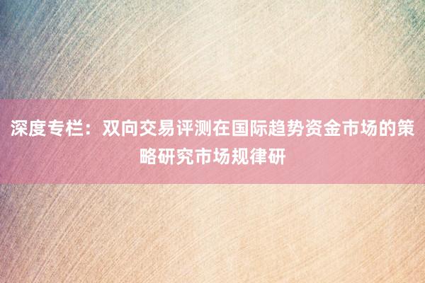 深度专栏：双向交易评测在国际趋势资金市场的策略研究市场规律研