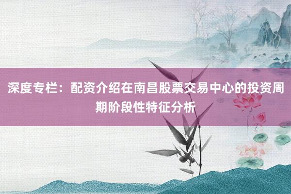 深度专栏：配资介绍在南昌股票交易中心的投资周期阶段性特征分析