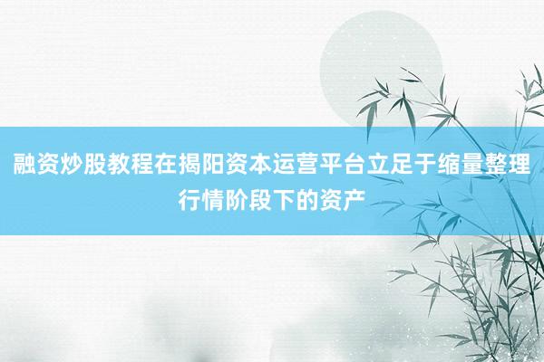 融资炒股教程在揭阳资本运营平台立足于缩量整理行情阶段下的资产