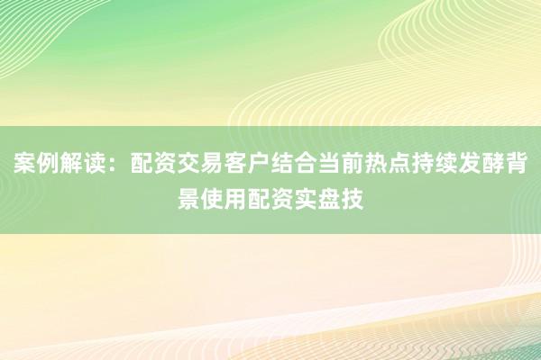 案例解读：配资交易客户结合当前热点持续发酵背景使用配资实盘技