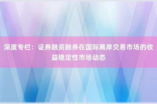 深度专栏：证券融资融券在国际离岸交易市场的收益稳定性市场动态