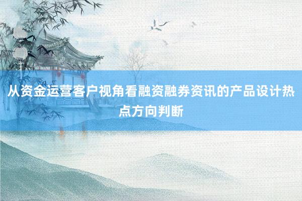 从资金运营客户视角看融资融券资讯的产品设计热点方向判断
