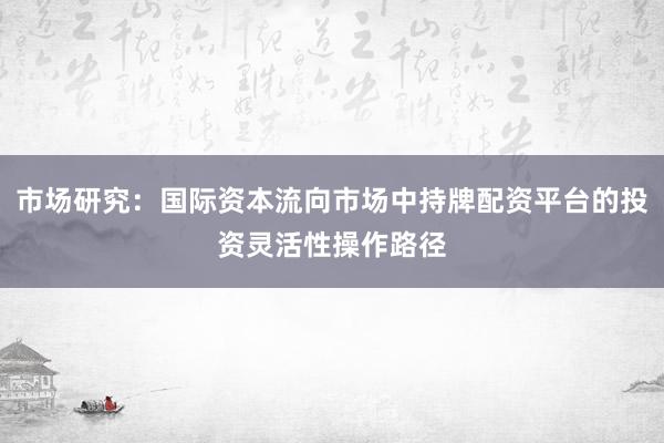 市场研究：国际资本流向市场中持牌配资平台的投资灵活性操作路径