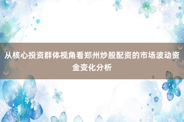 从核心投资群体视角看郑州炒股配资的市场波动资金变化分析
